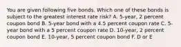 You are given following five bonds. Which one of these bonds is subject to the greatest interest rate risk? A. 5-year, 2 percent coupon bond B. 5-year bond with a 4.5 percent coupon rate C. 5-year bond with a 5 percent coupon rate D. 10-year, 2 percent coupon bond E. 10-year, 5 percent coupon bond F. D or E