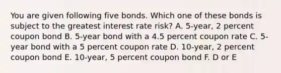 You are given following five bonds. Which one of these bonds is subject to the greatest interest rate risk? A. 5-year, 2 percent coupon bond B. 5-year bond with a 4.5 percent coupon rate C. 5-year bond with a 5 percent coupon rate D. 10-year, 2 percent coupon bond E. 10-year, 5 percent coupon bond F. D or E