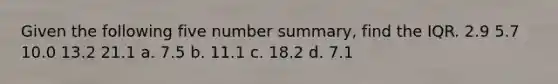 Given the following five number summary, find the IQR. 2.9 5.7 10.0 13.2 21.1 a. 7.5 b. 11.1 c. 18.2 d. 7.1