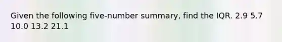 Given the following five-number summary, find the IQR. 2.9 5.7 10.0 13.2 21.1