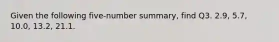 Given the following five-number summary, find Q3. 2.9, 5.7, 10.0, 13.2, 21.1.