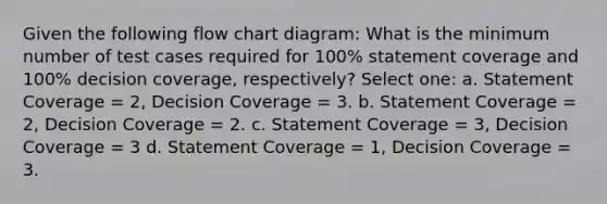 Given the following flow chart diagram: What is the minimum number of test cases required for 100% statement coverage and 100% decision coverage, respectively? Select one: a. Statement Coverage = 2, Decision Coverage = 3. b. Statement Coverage = 2, Decision Coverage = 2. c. Statement Coverage = 3, Decision Coverage = 3 d. Statement Coverage = 1, Decision Coverage = 3.