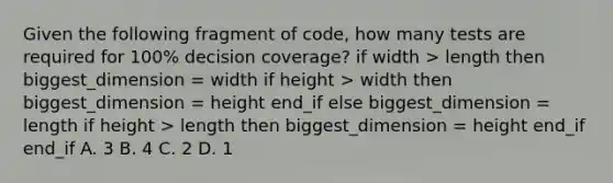 Given the following fragment of code, how many tests are required for 100% decision coverage? if width > length then biggest_dimension = width if height > width then biggest_dimension = height end_if else biggest_dimension = length if height > length then biggest_dimension = height end_if end_if A. 3 B. 4 C. 2 D. 1