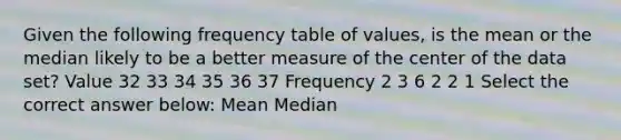 Given the following frequency table of values, is the mean or the median likely to be a better measure of the center of the data set? Value 32 33 34 35 36 37 Frequency 2 3 6 2 2 1 Select the correct answer below: Mean Median