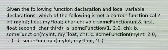 Given the following function declaration and local variable declarations, which of the following is not a correct function call? int myInt; float myFloat; char ch; void someFunction(int& first, float second, char third); a. someFunction(1, 2.0, ch); b. someFunction(myInt, myFloat, ch); c. someFunction(myInt, 2.0, 'c'); d. someFunction(myInt, myFloat, '1');