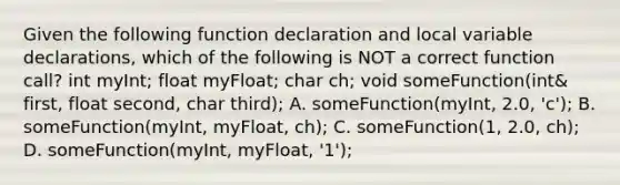 Given the following function declaration and local variable declarations, which of the following is NOT a correct function call? int myInt; float myFloat; char ch; void someFunction(int& first, float second, char third); A. someFunction(myInt, 2.0, 'c'); B. someFunction(myInt, myFloat, ch); C. someFunction(1, 2.0, ch); D. someFunction(myInt, myFloat, '1');