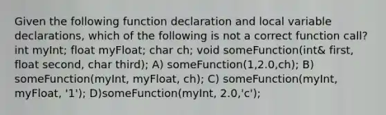 Given the following function declaration and local variable declarations, which of the following is not a correct function call? int myInt; float myFloat; char ch; void someFunction(int& first, float second, char third); A) someFunction(1,2.0,ch); B) someFunction(myInt, myFloat, ch); C) someFunction(myInt, myFloat, '1'); D)someFunction(myInt, 2.0,'c');