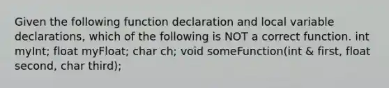 Given the following function declaration and local variable declarations, which of the following is NOT a correct function. int myInt; float myFloat; char ch; void someFunction(int & first, float second, char third);