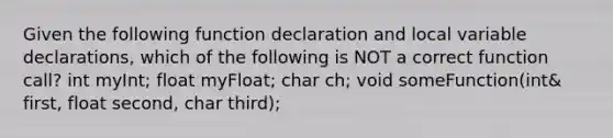 Given the following function declaration and local variable declarations, which of the following is NOT a correct function call? int myInt; float myFloat; char ch; void someFunction(int& first, float second, char third);