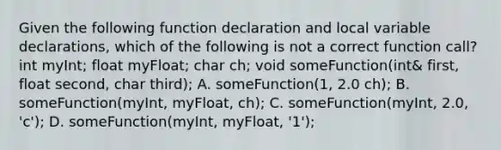 Given the following function declaration and local variable declarations, which of the following is not a correct function call? int myInt; float myFloat; char ch; void someFunction(int& first, float second, char third); A. someFunction(1, 2.0 ch); B. someFunction(myInt, myFloat, ch); C. someFunction(myInt, 2.0, 'c'); D. someFunction(myInt, myFloat, '1');