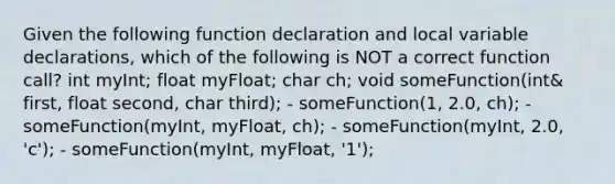 Given the following function declaration and local variable declarations, which of the following is NOT a correct function call? int myInt; float myFloat; char ch; void someFunction(int& first, float second, char third); - someFunction(1, 2.0, ch); - someFunction(myInt, myFloat, ch); - someFunction(myInt, 2.0, 'c'); - someFunction(myInt, myFloat, '1');