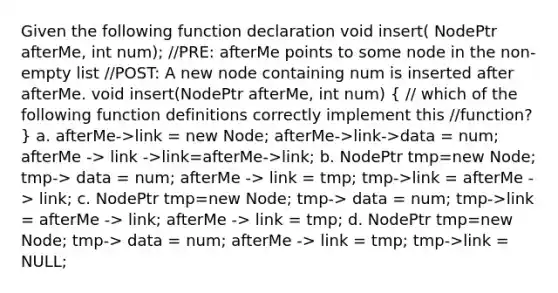 Given the following function declaration void insert( NodePtr afterMe, int num); //PRE: afterMe points to some node in the non-empty list //POST: A new node containing num is inserted after afterMe. void insert(NodePtr afterMe, int num) ( // which of the following function definitions correctly implement this //function? ) a. afterMe->link = new Node; afterMe->link->data = num; afterMe -> link ->link=afterMe->link; b. NodePtr tmp=new Node; tmp-> data = num; afterMe -> link = tmp; tmp->link = afterMe -> link; c. NodePtr tmp=new Node; tmp-> data = num; tmp->link = afterMe -> link; afterMe -> link = tmp; d. NodePtr tmp=new Node; tmp-> data = num; afterMe -> link = tmp; tmp->link = NULL;