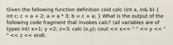 Given the following function definition coid calc (int a, in& b) ( int c; c = a + 2; a = a * 3; b = c + a; ) What is the output of the following code fragment that invokes calc? (all variables are of types int) x=1; y =2; z=3; calc (x,y); cout << x<< " " << y << " " << z << endl;