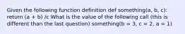 Given the following function definition def something(a, b, c): return (a + b) /c What is the value of the following call (this is different than the last question) something(b = 3, c = 2, a = 1)