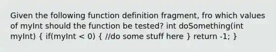 Given the following function definition fragment, fro which values of myInt should the function be tested? int doSomething(int myInt) ( if(myInt < 0) { //do some stuff here ) return -1; }