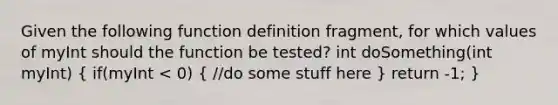 Given the following function definition fragment, for which values of myInt should the function be tested? int doSomething(int myInt) ( if(myInt < 0) { //do some stuff here ) return -1; }