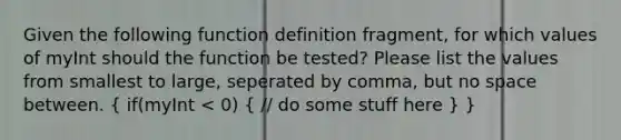 Given the following function definition fragment, for which values of myInt should the function be tested? Please list the values from smallest to large, seperated by comma, but no space between. ( if(myInt < 0) { // do some stuff here ) }