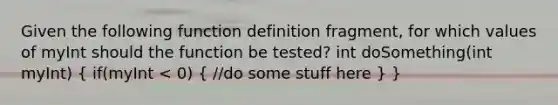 Given the following function definition fragment, for which values of myInt should the function be tested? int doSomething(int myInt) ( if(myInt < 0) { //do some stuff here ) }