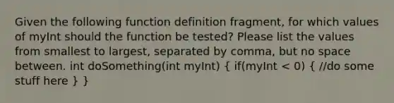 Given the following function definition fragment, for which values of myInt should the function be tested? Please list the values from smallest to largest, separated by comma, but no space between. int doSomething(int myInt) ( if(myInt < 0) { //do some stuff here ) }