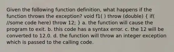 Given the following function definition, what happens if the function throws the exception? void f1( ) throw (double) ( if( /some code here) throw 12; ) a. the function will cause the program to exit. b. this code has a syntax error. c. the 12 will be converted to 12.0. d. the function will throw an integer exception which is passed to the calling code.