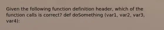 Given the following function definition header, which of the function calls is correct? def doSomething (var1, var2, var3, var4):