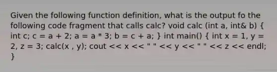 Given the following function definition, what is the output fo the following code fragment that calls calc? void calc (int a, int& b) ( int c; c = a + 2; a = a * 3; b = c + a; ) int main() ( int x = 1, y = 2, z = 3; calc(x , y); cout << x << " " << y << " " << z << endl; )