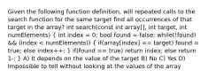 Given the following function definition, will repeated calls to the search function for the same target find all occurrences of that target in the array? int search(const int array[], int target, int numElements) ( int index = 0; bool found = false; while(!found) && (index < numElements)) { if(array[index] == target) found = true; else index++; ) if(found == true) return index; else return 1-; } A) It depends on the value of the target B) No C) Yes D) Impossible to tell without looking at the values of the array