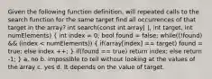 Given the following function definition, will repeated calls to the search function for the same target find all occurrences of that target in the array? int search(const int array[ ], int target, int numElements) ( int index = 0; bool found = false; while((!found) && (index < numElements)) { if(array[index] == target) found = true; else index ++; ) if(found == true) return index; else return -1; } a. no b. impossible to tell without looking at the values of the array c. yes d. It depends on the value of target.