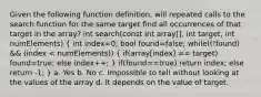 Given the following function definition, will repeated calls to the search function for the same target find all occurrences of that target in the array? int search(const int array[], int target, int numElements) ( int index=0; bool found=false; while((!found) && (index < numElements)) { if(array[index] == target) found=true; else index++; ) if(found==true) return index; else return -1; } a. Yes b. No c. Impossible to tell without looking at the values of the array d. It depends on the value of target.