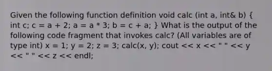 Given the following function definition void calc (int a, int& b) ( int c; c = a + 2; a = a * 3; b = c + a; ) What is the output of the following code fragment that invokes calc? (All variables are of type int) x = 1; y = 2; z = 3; calc(x, y); cout << x << " " << y << " " << z << endl;