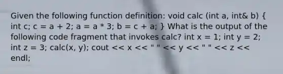 Given the following function definition: void calc (int a, int& b) ( int c; c = a + 2; a = a * 3; b = c + a; ) What is the output of the following code fragment that invokes calc? int x = 1; int y = 2; int z = 3; calc(x, y); cout << x << " " << y << " " << z << endl;