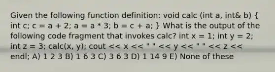 Given the following function definition: void calc (int a, int& b) ( int c; c = a + 2; a = a * 3; b = c + a; ) What is the output of the following code fragment that invokes calc? int x = 1; int y = 2; int z = 3; calc(x, y); cout << x << " " << y << " " << z << endl; A) 1 2 3 B) 1 6 3 C) 3 6 3 D) 1 14 9 E) None of these