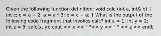 Given the following function definition: void calc (int a, int& b) ( int c; c = a + 2; a = a * 3; b = c + a; ) What is the output of the following code fragment that invokes calc? int x = 1; int y = 2; int z = 3; calc(x, y); cout << x << " "<< y << " " << z << endl;