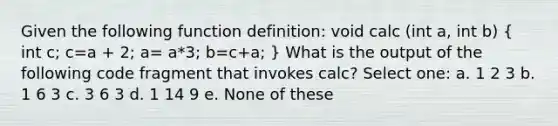 Given the following function definition: void calc (int a, int b) ( int c; c=a + 2; a= a*3; b=c+a; ) What is the output of the following code fragment that invokes calc? Select one: a. 1 2 3 b. 1 6 3 c. 3 6 3 d. 1 14 9 e. None of these