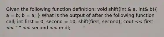 Given the following function definition: void shift(int & a, int& b)( a = b; b = a; ) What is the output of after the following function call; int first = 0, second = 10; shift(first, second); cout << first << " " << second << endl;