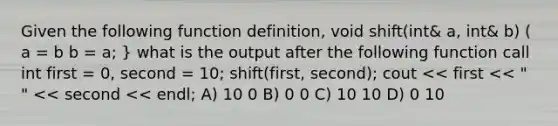 Given the following function definition, void shift(int& a, int& b) ( a = b b = a; } what is the output after the following function call int first = 0, second = 10; shift(first, second); cout << first << " " << second << endl; A) 10 0 B) 0 0 C) 10 10 D) 0 10