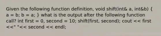 Given the following function definition, void shift(int& a, int&b) ( a = b; b = a; ) what is the output after the following function call? int first = 0, second = 10; shift(first, second); cout << first <<" "<< second << endl;