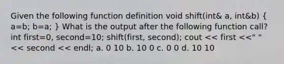 Given the following function definition void shift(int& a, int&b) ( a=b; b=a; ) What is the output after the following function call? int first=0, second=10; shift(first, second); cout << first <<" "<< second << endl; a. 0 10 b. 10 0 c. 0 0 d. 10 10