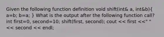 Given the following function definition void shift(int& a, int&b)( a=b; b=a; ) What is the output after the following function call? int first=0, second=10; shift(first, second); cout << first <<" "<< second << endl;