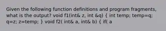 Given the following function definitions and program fragments, what is the output? void f1(int& z, int &q) ( int temp; temp=q; q=z; z=temp; ) void f2( int& a, int& b) ( if( a<b) f1(a,b); else a=b; ) int x=3, y=4; f2(y,x); cout << x <<" " << y << endl; A. 3 3 B. 3 4 C. 4 4 D. 4 3