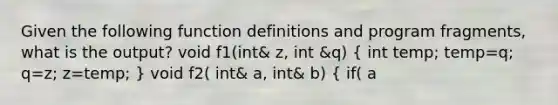 Given the following function definitions and program fragments, what is the output? void f1(int& z, int &q) ( int temp; temp=q; q=z; z=temp; ) void f2( int& a, int& b) ( if( a<b) f1(a,b); else a=b; ) int x=3, y=4; f2(y,x); cout << x <<" " << y << endl;