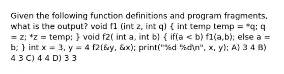 Given the following function definitions and program fragments, what is the output? void f1 (int z, int q) ( int temp temp = *q; q = z; *z = temp; ) void f2( int a, int b) ( if(a < b) f1(a,b); else a = b; ) int x = 3, y = 4 f2(&y, &x); print("%d %dn", x, y); A) 3 4 B) 4 3 C) 4 4 D) 3 3