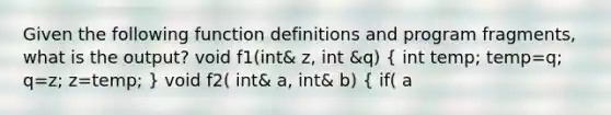 Given the following function definitions and program fragments, what is the output? void f1(int& z, int &q) ( int temp; temp=q; q=z; z=temp; ) void f2( int& a, int& b) ( if( a<b) f1(a,b); else a=b; ) int x=3, y=4; f2(y,x); cout << x <<" " << y << endl; a. 3 3 b. 4 3 c. 3 4 d. 4 4