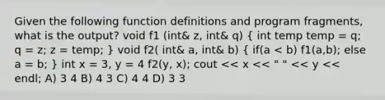 Given the following function definitions and program fragments, what is the output? void f1 (int& z, int& q) ( int temp temp = q; q = z; z = temp; ) void f2( int& a, int& b) ( if(a < b) f1(a,b); else a = b; ) int x = 3, y = 4 f2(y, x); cout << x << " " << y << endl; A) 3 4 B) 4 3 C) 4 4 D) 3 3