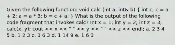 Given the following function: void calc (int a, int& b) ( int c; c = a + 2; a = a * 3; b = c + a; ) What is the output of the following code fragment that invokes calc? Int x = 1; int y = 2; int z = 3; calc(x, y); cout << x << " " << y << " " << z << endl; a. 2 3 4 5 b. 1 2 3 c. 3 6 3 d. 1 14 9 e. 1 6 3