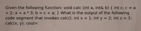 Given the following function: void calc (int a, int& b) ( int c; c = a + 2; a = a * 3; b = c + a; ) What is the output of the following code segment that invokes calc(): int x = 1; int y = 2; int z = 3; calc(x, y); cout<<x<<" "<<y<<" " <<z<<endl; a. 123 b. 163 c. 363 d. 1149 e. 2345