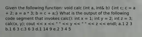 Given the following function: void calc (int a, int& b) (int c; c = a + 2; a = a * 3; b = c + a;) What is the output of the following code segment that invokes calc(): int x = 1; int y = 2; int z = 3; calc(x, y); cout << x << " " << y << " " << z << endl; a.1 2 3 b.1 6 3 c.3 6 3 d.1 14 9 e.2 3 4 5