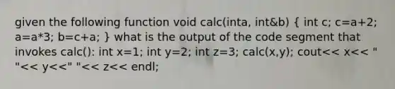 given the following function void calc(inta, int&b) ( int c; c=a+2; a=a*3; b=c+a; ) what is the output of the code segment that invokes calc(): int x=1; int y=2; int z=3; calc(x,y); cout<< x<< " "<< y<<" "<< z<< endl;