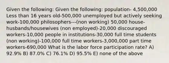 Given the following: Given the following: population- 4,500,000 Less than 16 years old-500,000 unemployed but actively seeking work-100,000 philosophers---(non working) 50,000 house-husbands/housewives (non employed)-20,000 discouraged workers-10,000 people in institutions-30,000 full time students (non working)-100,000 full time workers-3,000,000 part time workers-690,000 What is the labor force participation rate? A) 92.9% B) 87.0% C) 76.1% D) 95.5% E) none of the above