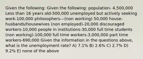 Given the following: Given the following: population- 4,500,000 Less than 16 years old-500,000 unemployed but actively seeking work-100,000 philosophers---(non working) 50,000 house-husbands/housewives (non employed)-20,000 discouraged workers-10,000 people in institutions-30,000 full time students (non working)-100,000 full time workers-3,000,000 part time workers-690,000 Given the information in the questions above, what is the unemployment rate? A) 7.1% B) 2.6% C) 2.7% D) 9.2% E) none of the above